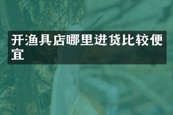 开渔具店哪里进货比较便宜