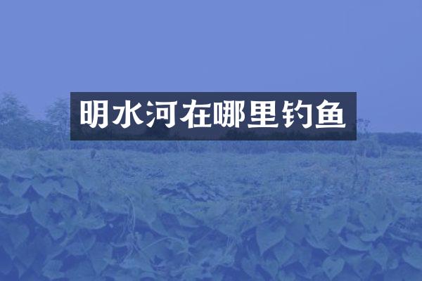 明水河在哪里钓鱼