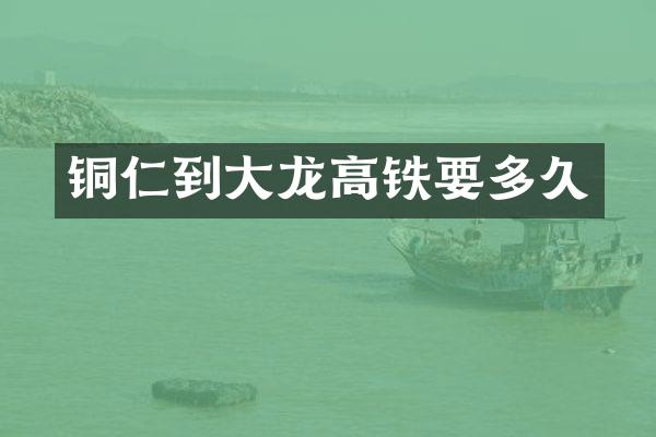 铜仁到大龙高铁要多久
