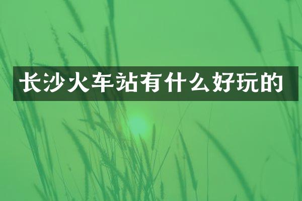 长沙火车站有什么好玩的