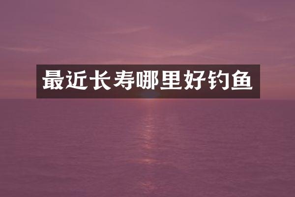 最近长寿哪里好钓鱼