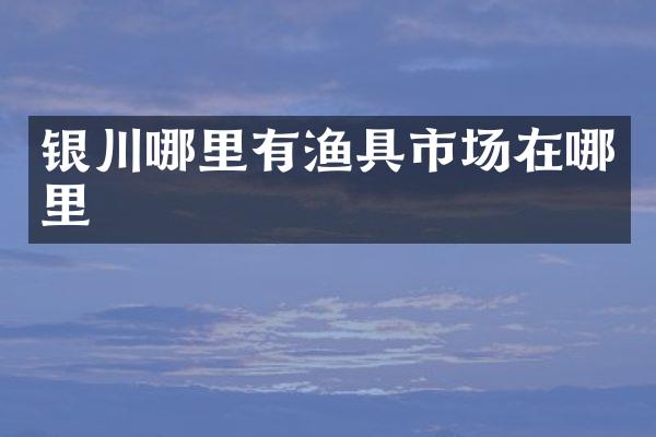 银川哪里有渔具市场在哪里