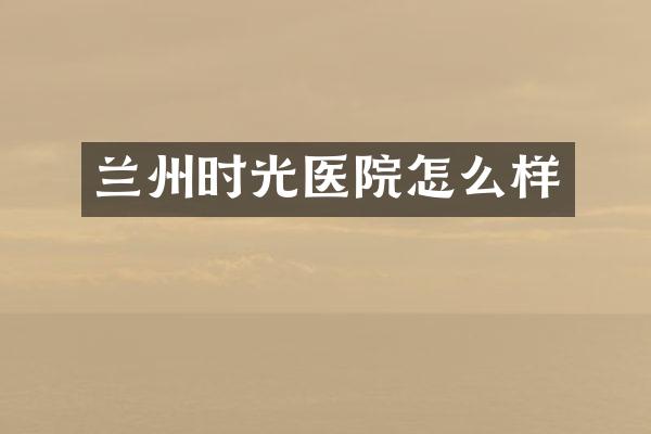 兰州时光医院怎么样