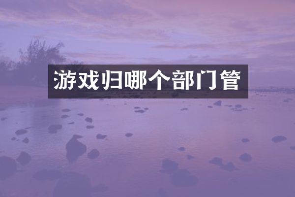游戏归哪个部门管