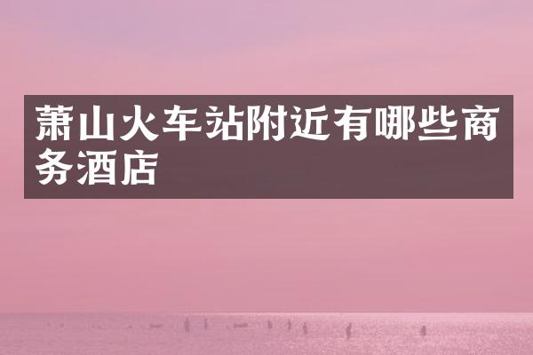 萧山火车站附近有哪些商务酒店