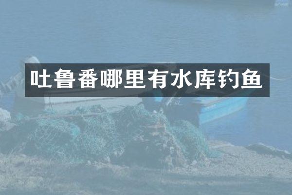 吐鲁番哪里有水库钓鱼