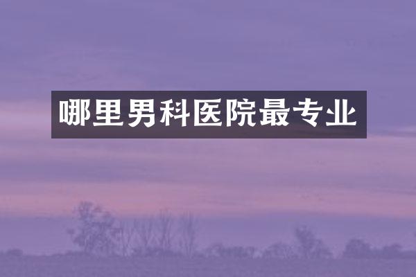 哪里男科医院最专业