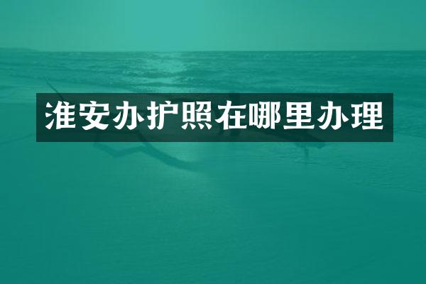 淮安办护照在哪里办理
