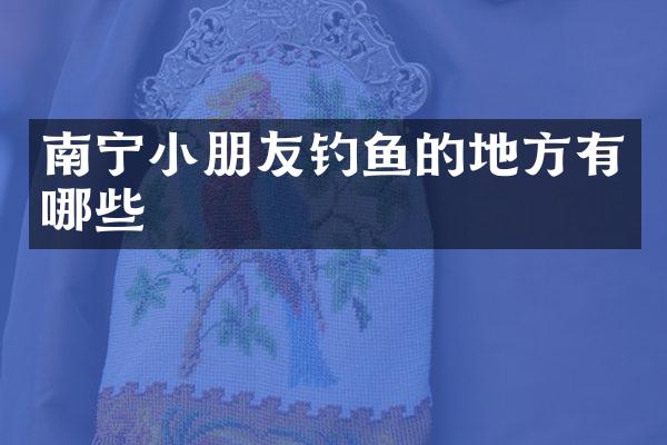 南宁小朋友钓鱼的地方有哪些
