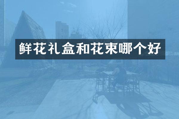 鲜花礼盒和花束哪个好