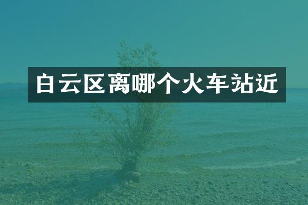 白云区离哪个火车站近
