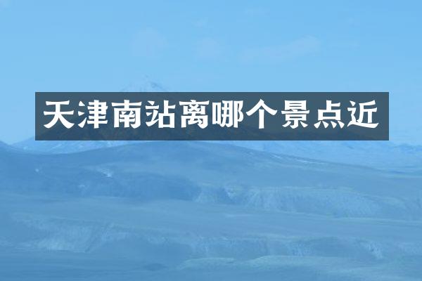 天津南站离哪个景点近