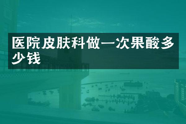 医院皮肤科做一次果酸多少钱