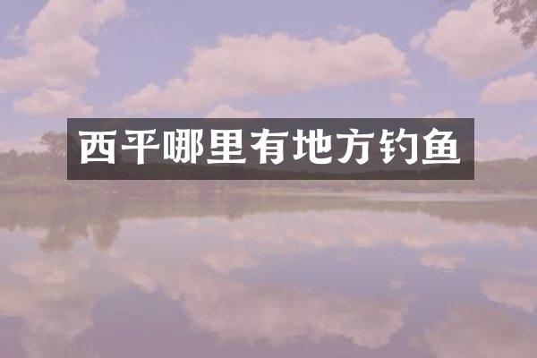 西平哪里有地方钓鱼