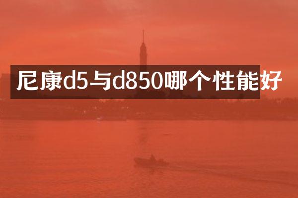 尼康d5与d850哪个性能好