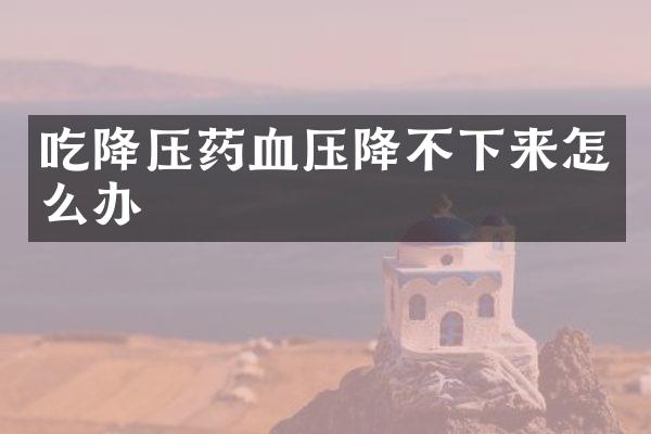 吃降压药血压降不下来怎么办