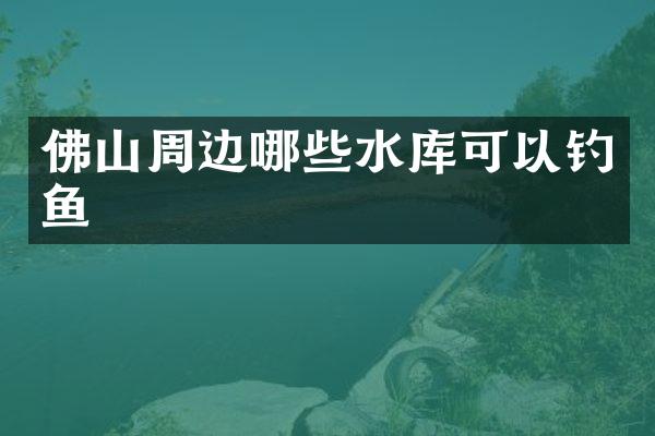 佛山周边哪些水库可以钓鱼
