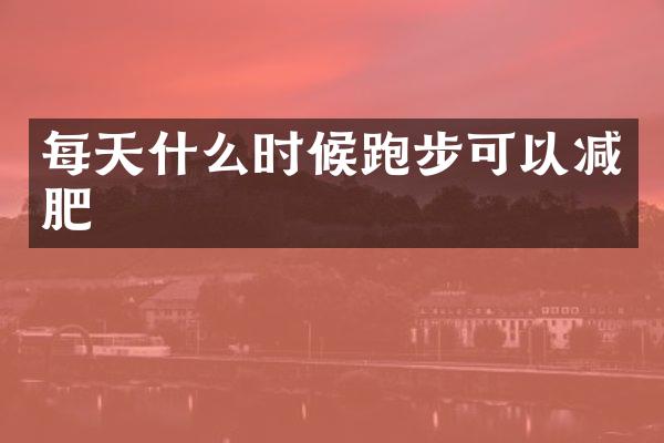 每天什么时候跑步可以减肥