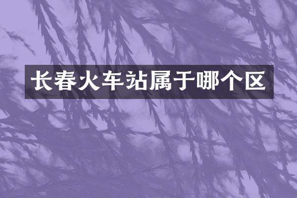 长春火车站属于哪个区