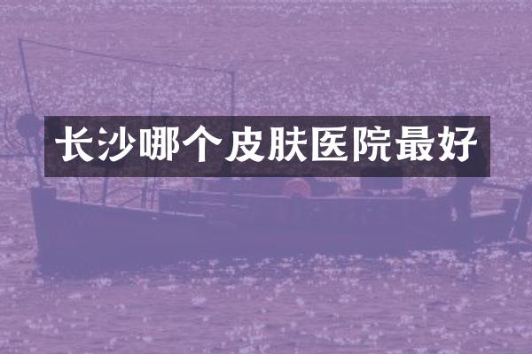 长沙哪个皮肤医院最好