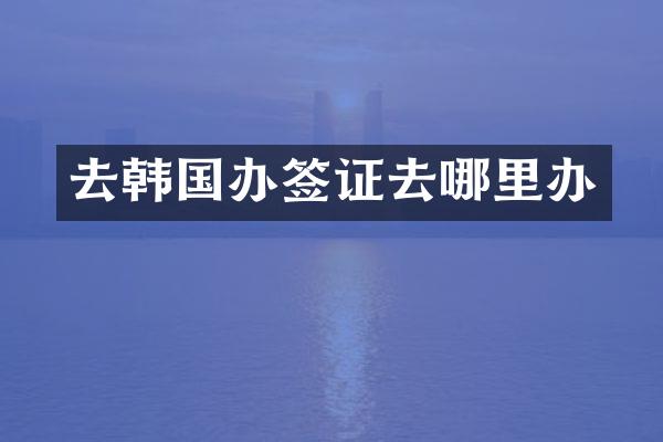 去韩国办签证去哪里办