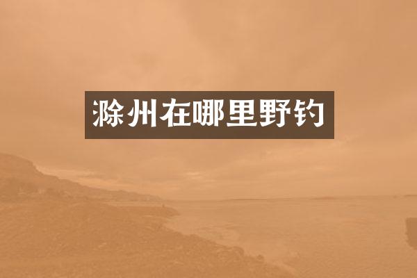 滁州在哪里野钓