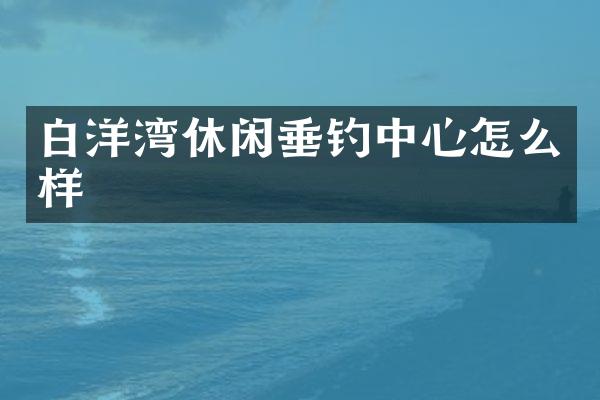 白洋湾休闲垂钓中心怎么样