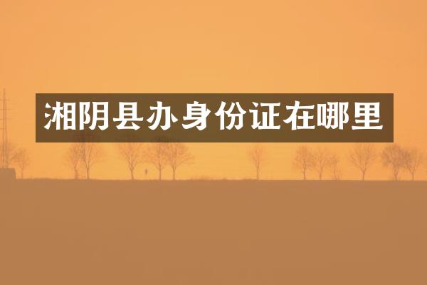 湘阴县办身份证在哪里