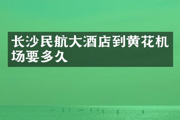 长沙民航大酒店到黄花机场要多久