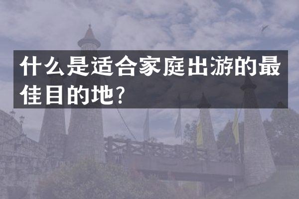 什么是适合家庭出游的最佳目的地？