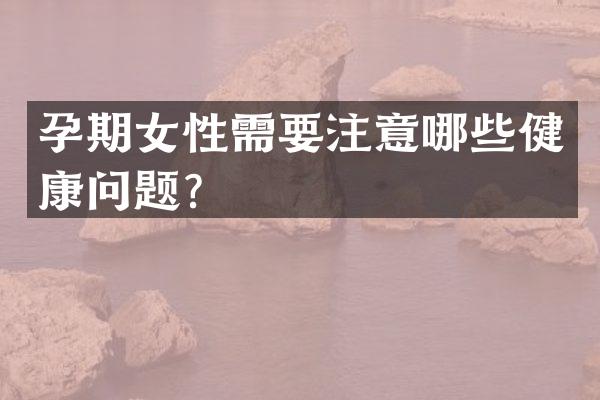 孕期女性需要注意哪些健康问题？