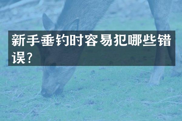 新手垂钓时容易犯哪些错误？