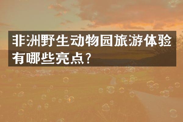 非洲野生动物园旅游体验有哪些亮点？