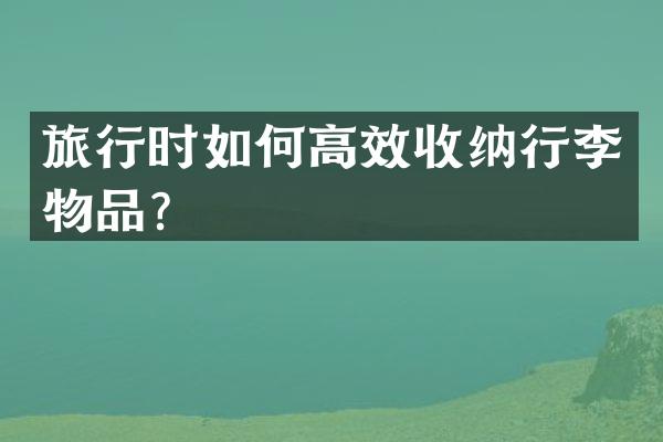 旅行时如何高效收纳行李物品？