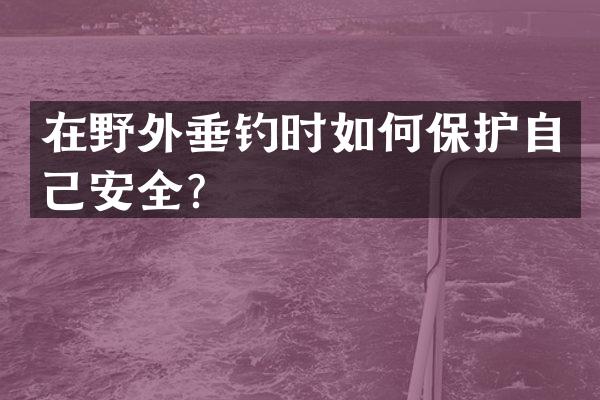 在野外垂钓时如何保护自己安全？