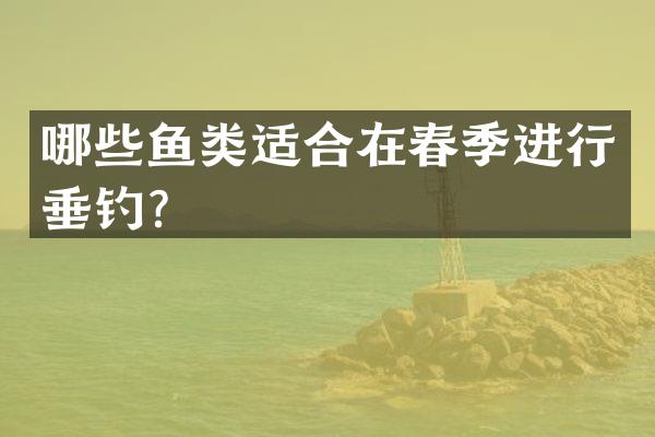 哪些鱼类适合在春季进行垂钓？