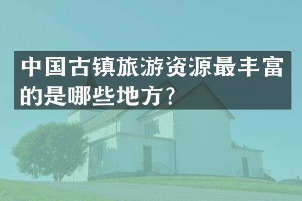 中国古镇旅游资源最丰富的是哪些地方？