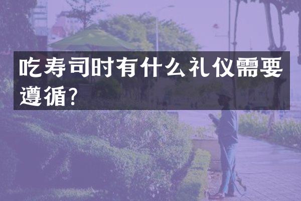 吃寿司时有什么礼仪需要遵循？