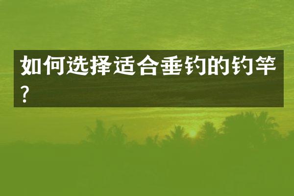 如何选择适合垂钓的钓竿？