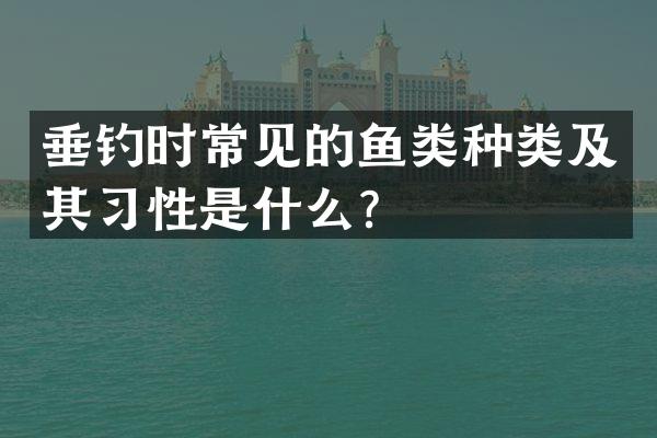 垂钓时常见的鱼类种类及其习性是什么？