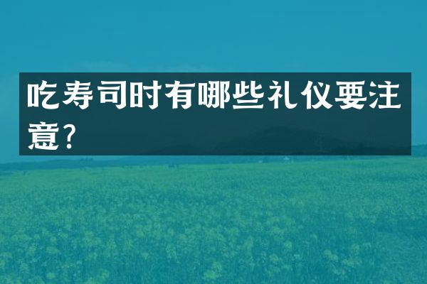 吃寿司时有哪些礼仪要注意？
