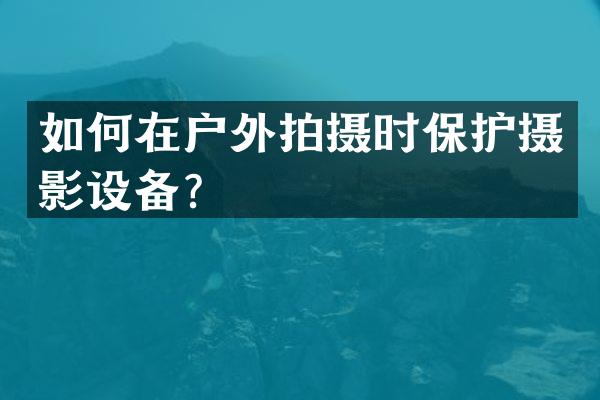 如何在户外拍摄时保护摄影设备？