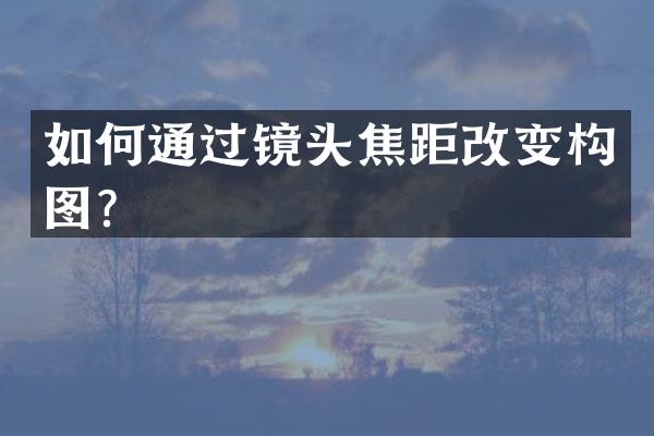 如何通过镜头焦距改变构图？