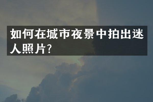 如何在城市夜景中拍出迷人照片？