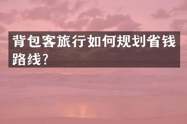 背包客旅行如何规划省钱路线？