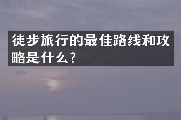 徒步旅行的最佳路线和攻略是什么？