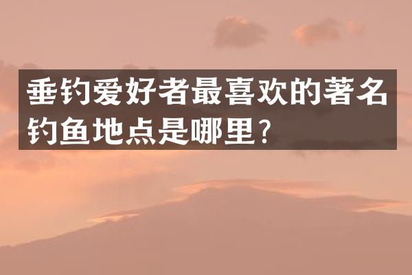 垂钓爱好者最喜欢的著名钓鱼地点是哪里？