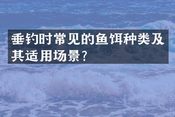 垂钓时常见的鱼饵种类及其适用场景？