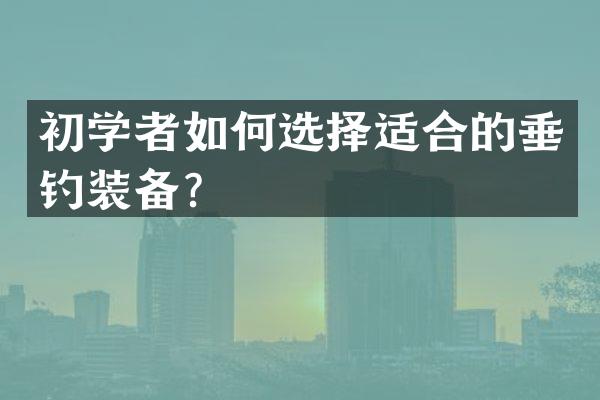 初学者如何选择适合的垂钓装备？