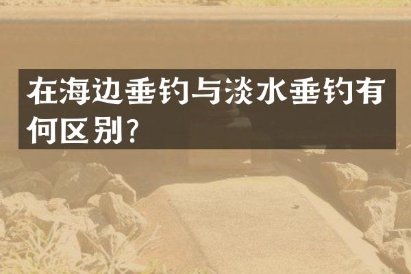 在海边垂钓与淡水垂钓有何区别？